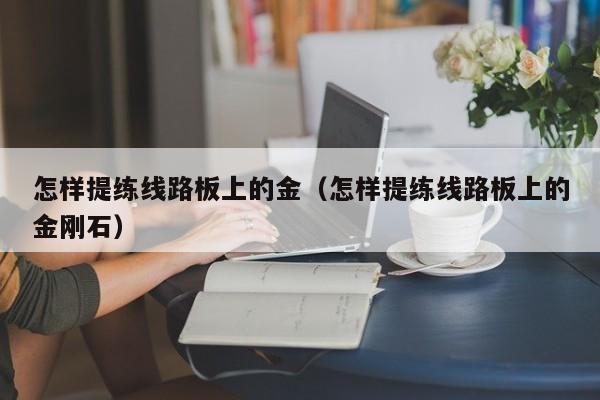 怎样提练线路板上的金（怎样提练线路板上的金刚石）-第1张图片-澳门十大正规老牌网赌-十大网赌线上网址