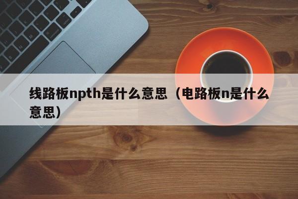 线路板npth是什么意思（电路板n是什么意思）-第1张图片-澳门十大正规老牌网赌-十大网赌线上网址