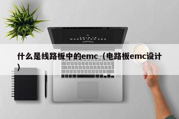 什么是线路板中的emc（电路板emc设计）-第1张图片-澳门十大正规老牌网赌-十大网赌线上网址